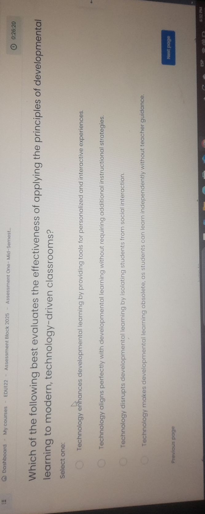 Dashboard - My courses - EDU122 - Assessment Block 2025 - Assessment One- Mid-Semest...
0:26:20
Which of the following best evaluates the effectiveness of applying the principles of developmental
learning to modern, technology-driven classrooms?
Select one:
Technology enhances developmental learning by providing tools for personalized and interactive experiences.
Technology aligns perfectly with developmental learning without requiring additional instructional strategies.
Technology disrupts developmental learning by isolating students from social interaction.
Technology makes developmental learning obsolete, as students can learn independently without teacher guidance.
Next page
Previous page