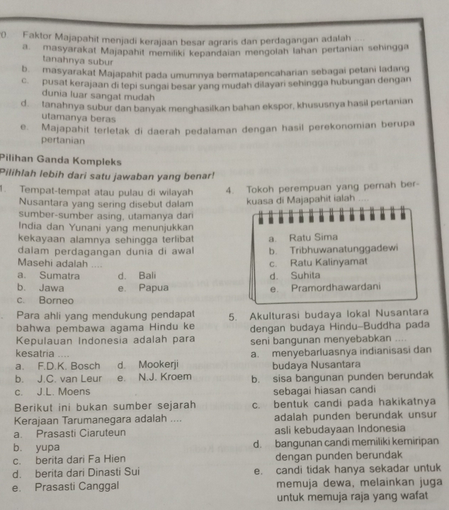 Faktor Majapahit menjadi kerajaan besar agraris dan perdagangan adalah
a. masyarakat Majapahit memiliki kepandaian mengolah Iahan pertanian sehingga
tanahnya subur
b. masyarakat Majapahit pada umumnya bermatapencaharian sebagai petani ladang
c. pusat kerajaan di tepi sungai besar yang mudah dilayari sehingga hubungan dengan
dunia luar sangat mudah
d. tanahnya subur dan banyak menghasilkan bahan ekspor, khususnya hasil pertanian
utamanya beras
e. Majapahit terletak di daerah pedalaman dengan hasil perekonomian berupa
pertanian
Pilihan Ganda Kompleks
Pilihlah lebih dari satu jawaban yang benar!
1. Tempat-tempat atau pulau di wilayah 4. Tokoh perempuan yang pernah ber-
Nusantara yang sering disebut dalam kuasa di Majapahit ialah .   
sumber-sumber asing, utamanya dan
India dan Yunani yang menunjukkan
kekayaan alamnya sehingga terlibat a. Ratu Sima
dalam perdagangan dunia di awal b. Tribhuwanatunggadewi
Masehi adalah ....
c. Ratu Kalinyamat
a. Sumatra d. Bali d. Suhita
b. Jawa e. Papua e. Pramordhawardani
c. Borneo
Para ahli yang mendukung pendapat 5. Akulturasi budaya lokal Nusantara
bahwa pembawa agama Hindu ke
Kepulauan Indonesia adalah para dengan budaya Hindu-Buddha pada
seni bangunan menyebabkan ....
kesatria .
a. F.D.K. Bosch d Mookerji a. menyebarluasnya indianisasi dan
budaya Nusantara
b. J.C. van Leur e. N.J. Kroem b. sisa bangunan punden berundak
c. J.L. Moens sebagai hiasan candi
Berikut ini bukan sumber sejarah c. bentuk candi pada hakikatnya
Kerajaan Tarumanegara adalah .... adalah punden berundak unsur
a. Prasasti Ciaruteun asli kebudayaan Indonesia
b. yupa d. bangunan candi memiliki kemiripan
c. berita dari Fa Hien dengan punden berundak
d. berita dari Dinasti Sui e. candi tidak hanya sekadar untuk
e. Prasasti Canggal memuja dewa, melainkan juga
untuk memuja raja yang wafat