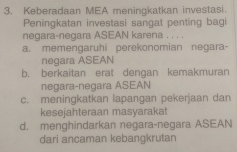 Keberadaan MEA meningkatkan investasi.
Peningkatan investasi sangat penting bagi
negara-negara ASEAN karena . . . .
a. memengaruhi perekonomian negara-
negara ASEAN
b. berkaitan erat dengan kemakmuran
negara-negara ASEAN
c. meningkatkan lapangan pekerjaan dan
kesejahteraan masyarakat
d. menghindarkan negara-negara ASEAN
dari ancaman kebangkrutan