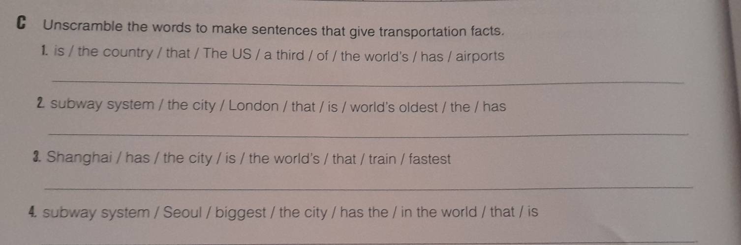 €£Unscramble the words to make sentences that give transportation facts. 
1. is / the country / that / The US / a third / of / the world's / has / airports 
_ 
2 subway system / the city / London / that / is / world's oldest / the / has 
_ 
3. Shanghai / has / the city / is / the world's / that / train / fastest 
_ 
4. subway system / Seoul / biggest / the city / has the / in the world / that / is 
_