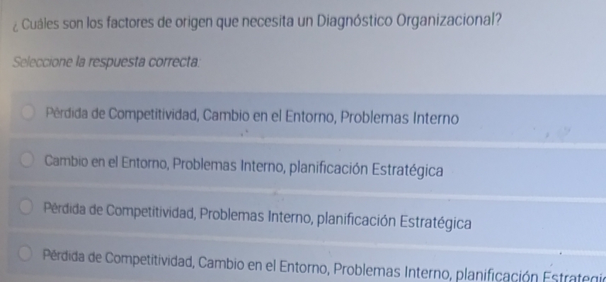 ¿ Cuáles son los factores de origen que necesita un Diagnóstico Organizacional?
Seleccione la respuesta correcta:
Pérdida de Competitividad, Cambio en el Entorno, Problemas Interno
Cambio en el Entorno, Problemas Interno, planificación Estratégica
Pérdida de Competitividad, Problemas Interno, planificación Estratégica
Pérdida de Competitividad, Cambio en el Entorno, Problemas Interno, planificación Estrategio