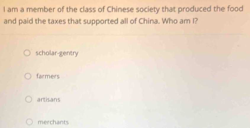 am a member of the class of Chinese society that produced the food
and paid the taxes that supported all of China. Who am I?
scholar-gentry
farmers
artisans
merchants