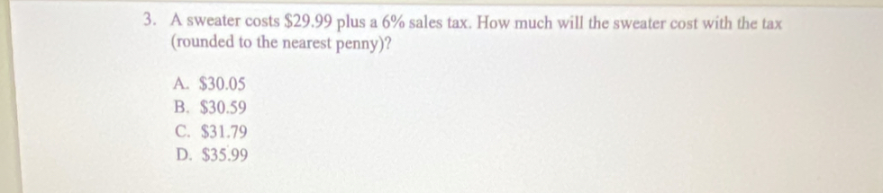 A sweater costs $29.99 plus a 6% sales tax. How much will the sweater cost with the tax
(rounded to the nearest penny)?
A. $30.05
B. $30.59
C. $31.79
D. $35.99