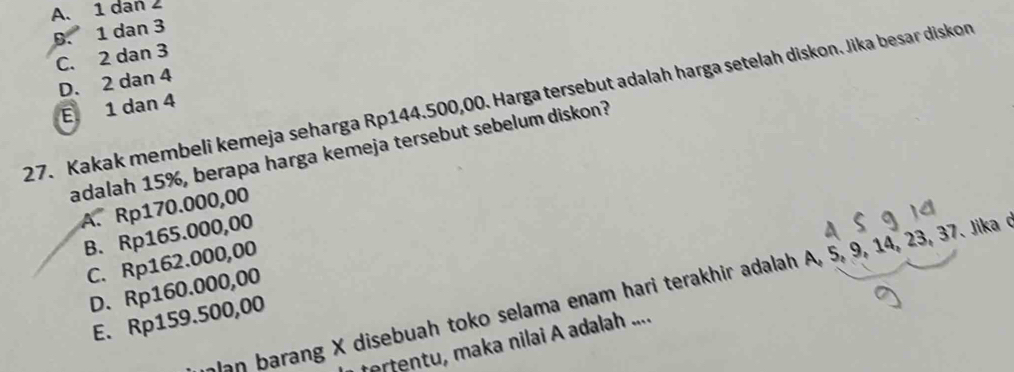 A. 1 dan 2
D. 1 dan 3
C. 2 dan 3
D. 2 dan 4
27. Kakak membeli kemeja seharga Rp144.500,00. Harga tersebut adalah harga setelah diskon. Jika besar diskon
E 1 dan 4
adalah 15%, berapa harga kemeja tersebut sebelum diskon?
A. Rp170.000,00
B. Rp165.000,00
C. Rp162.000,00
D. Rp160.000,00
lan barang X disebuah toko selama enam hari terakhir adalah A, 5, 9, 14, 23, 37. Jika 
E. Rp159.500,00
tertentu, maka nilai A adalah ....