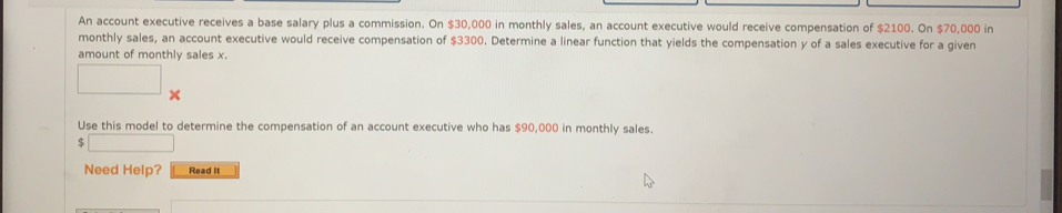 An account executive receives a base salary plus a commission. On $30,000 in monthly sales, an account executive would receive compensation of $2100. On $70,000 in
monthly sales, an account executive would receive compensation of $3300. Determine a linear function that yields the compensation y of a sales executive for a given
amount of monthly sales x.
x
Use this model to determine the compensation of an account executive who has $90,000 in monthly sales.
$
Need Help? Read it