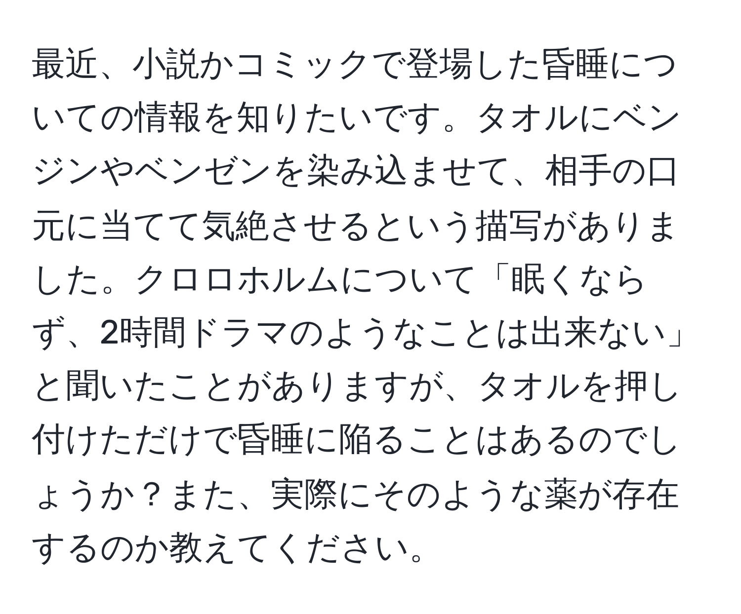 最近、小説かコミックで登場した昏睡についての情報を知りたいです。タオルにベンジンやベンゼンを染み込ませて、相手の口元に当てて気絶させるという描写がありました。クロロホルムについて「眠くならず、2時間ドラマのようなことは出来ない」と聞いたことがありますが、タオルを押し付けただけで昏睡に陥ることはあるのでしょうか？また、実際にそのような薬が存在するのか教えてください。