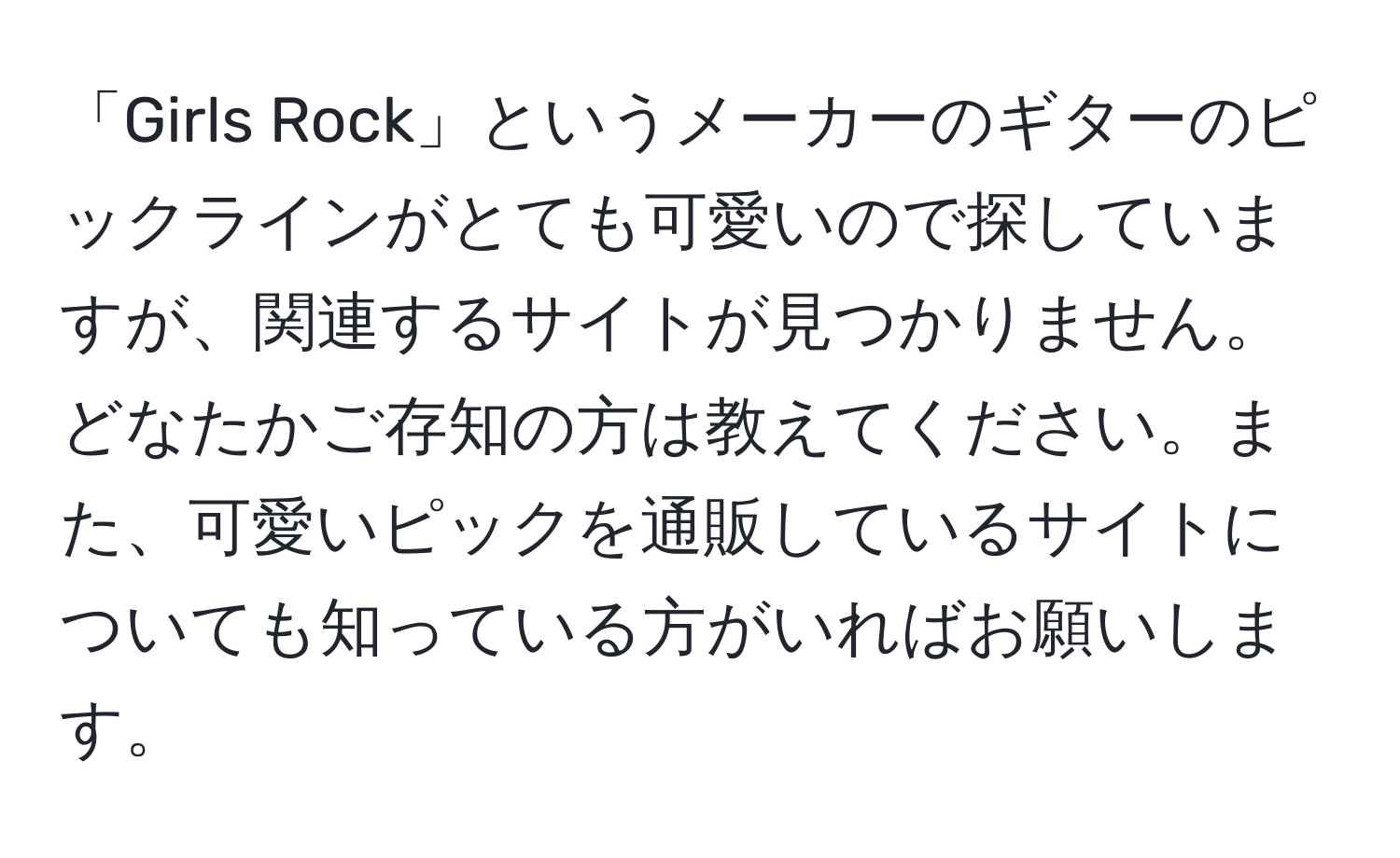 「Girls Rock」というメーカーのギターのピックラインがとても可愛いので探していますが、関連するサイトが見つかりません。どなたかご存知の方は教えてください。また、可愛いピックを通販しているサイトについても知っている方がいればお願いします。