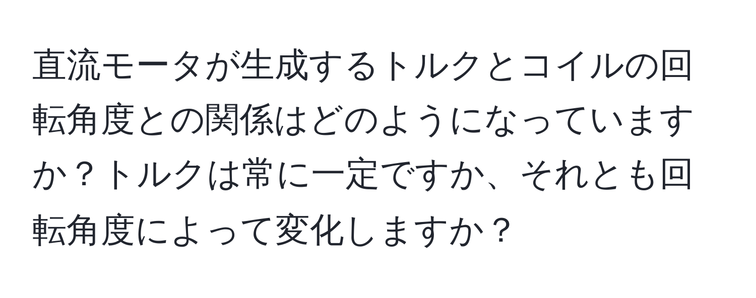 直流モータが生成するトルクとコイルの回転角度との関係はどのようになっていますか？トルクは常に一定ですか、それとも回転角度によって変化しますか？