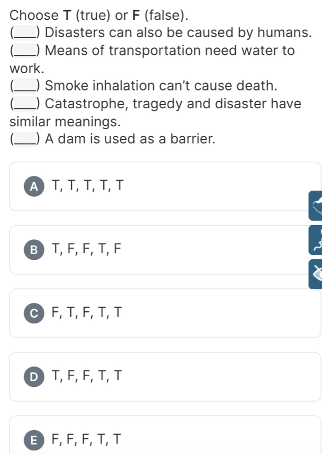 Choose T (true) or F (false).
_) Disasters can also be caused by humans.
_) Means of transportation need water to
work.
_) Smoke inhalation can't cause death.
_) Catastrophe, tragedy and disaster have
similar meanings.
(_ ) A dam is used as a barrier.
A T, T, T, T, T
B T, F, F, T, F
C F, T, F, T, T
D T, F, F, T, T
E F, F, F, T, T