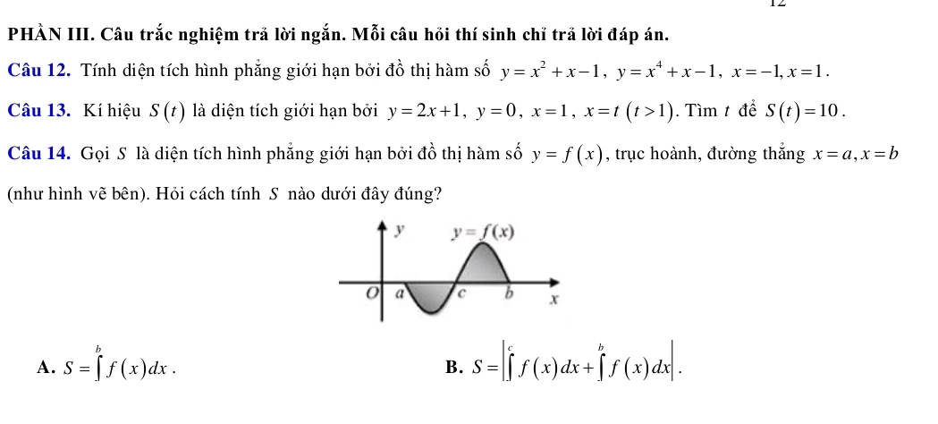 PHÀN III. Câu trắc nghiệm trả lời ngắn. Mỗi câu hồi thí sinh chỉ trả lời đáp án.
Câu 12. Tính diện tích hình phẳng giới hạn bởi đồ thị hàm số y=x^2+x-1,y=x^4+x-1,x=-1,x=1.
Câu 13. Kí hiệu S(t) là diện tích giới hạn bởi y=2x+1,y=0,x=1,x=t(t>1). Tìm t để S(t)=10.
Câu 14. Gọi S là diện tích hình phẳng giới hạn bởi đồ thị hàm số y=f(x) , trục hoành, đường thắng x=a,x=b
(như hình vẽ bên). Hỏi cách tính S nào dưới đây đúng?
A. S=∈tlimits _a^(bf(x)dx. S=|∈tlimits ^c)f(x)dx+∈t^bf(x^bf(x)dx|.
B.