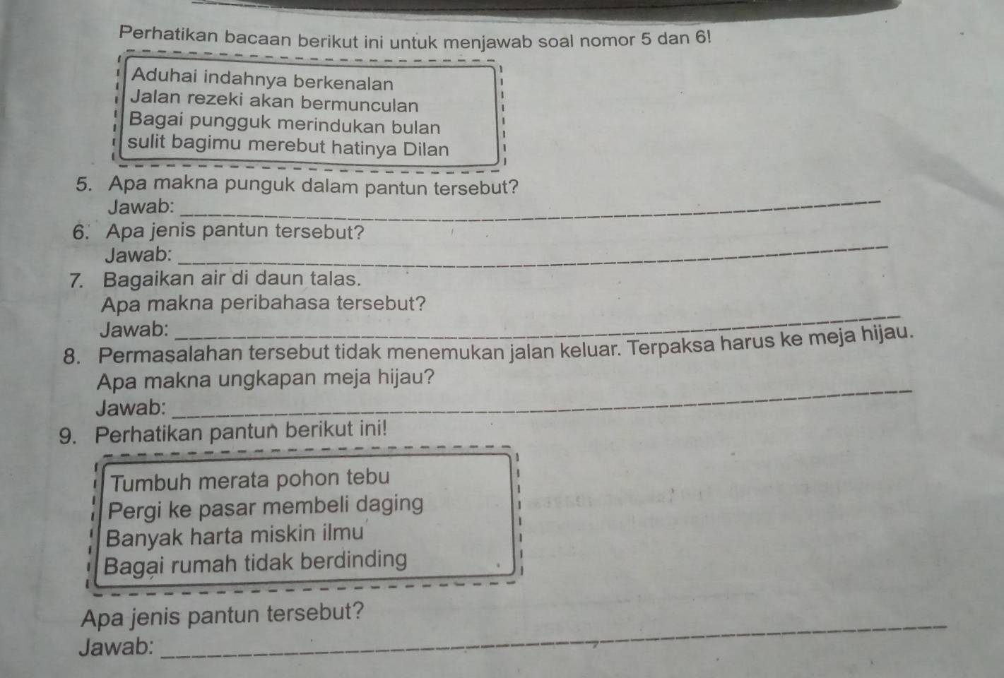 Perhatikan bacaan berikut ini untuk menjawab soal nomor 5 dan 6! 
1 
Aduhai indahnya berkenalan
1
Jalan rezeki akan bermunculan 
Bagai pungguk merindukan bulan 1
1
sulit bagimu merebut hatinya Dilan 1
、 
_ 
5. Apa makna punguk dalam pantun tersebut? 
Jawab: 
_ 
6. Apa jenis pantun tersebut? 
Jawab: 
7. Bagaikan air di daun talas. 
_ 
Apa makna peribahasa tersebut? 
Jawab: 
8. Permasalahan tersebut tidak menemukan jalan keluar. Terpaksa harus ke meja hijau. 
Apa makna ungkapan meja hijau? 
Jawab: 
9. Perhatikan pantun berikut ini! 
1 
Tumbuh merata pohon tebu 
Pergi ke pasar membeli daging 
Banyak harta miskin ilmu 
Bagại rumah tidak berdinding 
Apa jenis pantun tersebut? 
Jawab: 
_