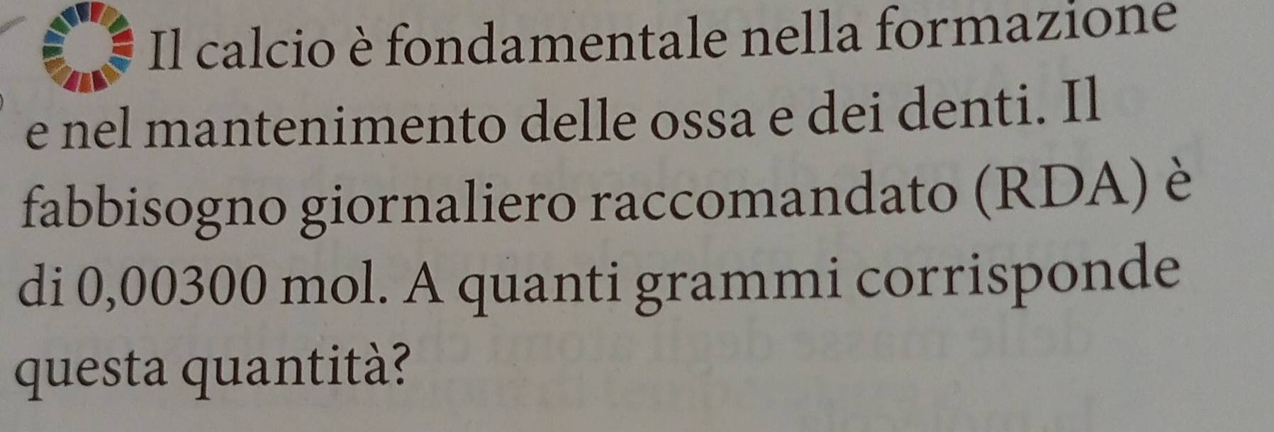 Il calcio è fondamentale nella formazione 
e nel mantenimento delle ossa e dei denti. Il 
fabbisogno giornaliero raccomandato (RDA) è 
di 0,00300 mol. A quanti grammi corrisponde 
questa quantità?