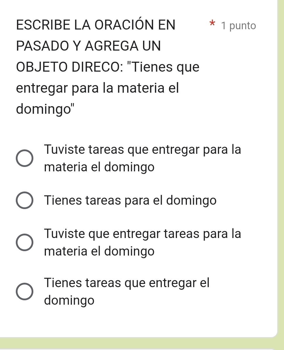 ESCRIBE LA ORACIÓN EN * 1 punto
PASADO Y AGREGA UN
OBJETO DIRECO: "Tienes que
entregar para la materia el
domingo"
Tuviste tareas que entregar para la
materia el domingo
Tienes tareas para el domingo
Tuviste que entregar tareas para la
materia el domingo
Tienes tareas que entregar el
domingo