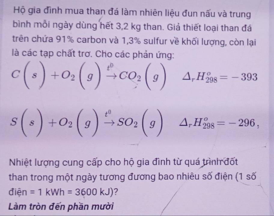 Hộ gia đình mua than đá làm nhiên liệu đun nấu và trung 
bình mỗi ngày dùng hết 3,2 kg than. Giả thiết loại than đá 
trên chứa 91% carbon và 1,3% sulfur về khối lượng, còn lại 
là các tạp chất trơ. Cho các phản ứng:
C(s)+O_2(g)xrightarrow t^0CO_2(g) △ _rH_(298)^o=-393
S(s)+O_2(g)xrightarrow t^0SO_2(g) ^circ  △ _rH_(298)^o=-296, 
Nhiệt lượng cung cấp cho hộ gia đình từ quá trình đốt 
than trong một ngày tương đương bao nhiêu số điện (1 số 
điện =1kWh=3600kJ) ? 
Làm tròn đến phần mười