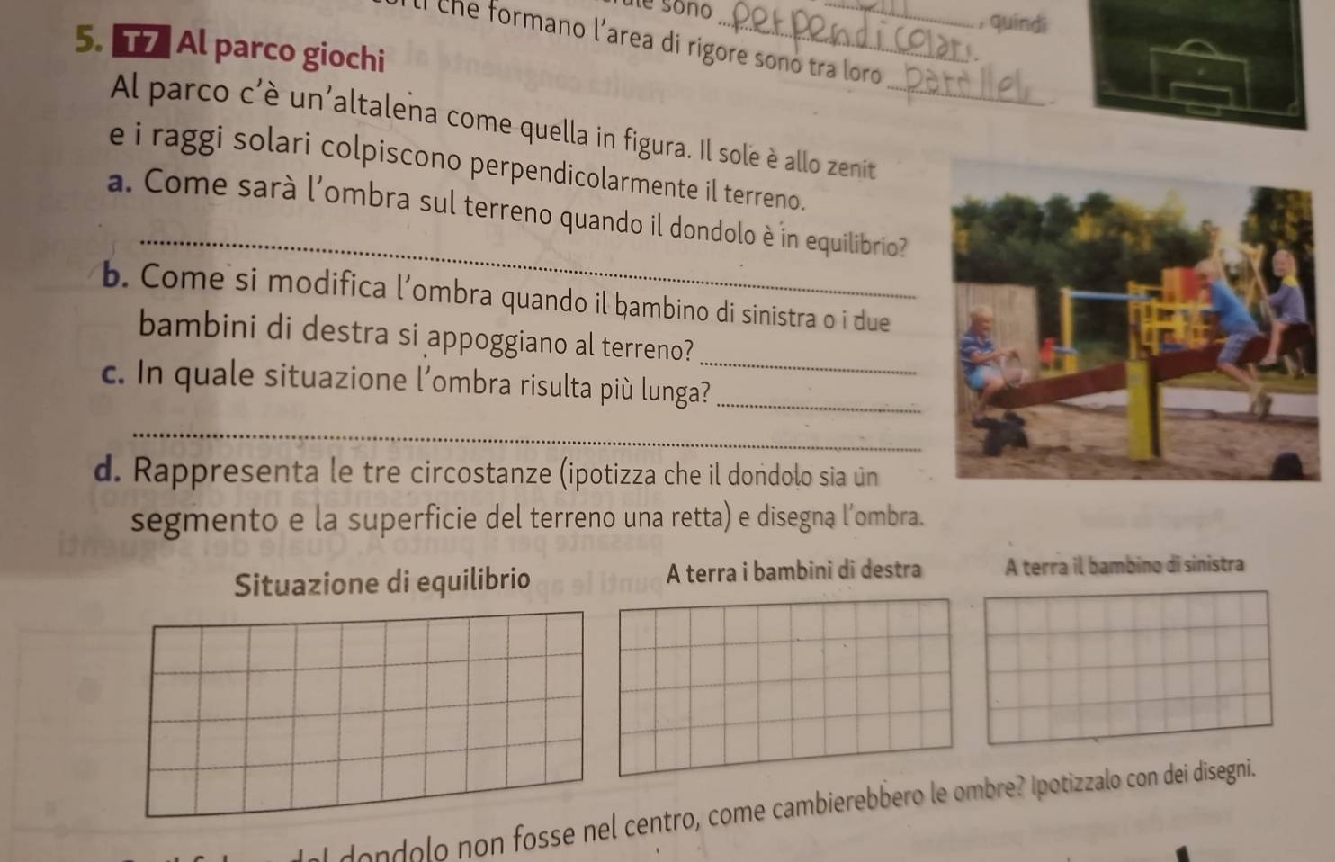 ule sono 
, quíndì 
Il che formano l'area di rigore sonó tra loro 
5. Al parco giochi 
、 
Al parco c'è un'altalena come quella in figura. Il sole è allo zenit 
e i raggi solari colpiscono perpendicolarmente il terreno. 
_ 
a. Come sarà l'ombra sul terreno quando il dondolo è in equilibrio 
b. Come si modifica l’ombra quando il ḥambino di sinistra o i due 
_ 
bambini di destra si appoggiano al terreno? 
c. In quale situazione l'ombra risulta più lunga?_ 
_ 
d. Rappresenta le tre circostanze (ipotizza che il dondolo sia un 
segmento e la superficie del terreno una retta) e disegną l’ombra. 
Situazione di equilibrio A terra i bambini di destra A terra il bambino di sinistra 
dondolo non fosse nel centro, come cambierebbero le ombre? Ipotizzalo con dei disegni.