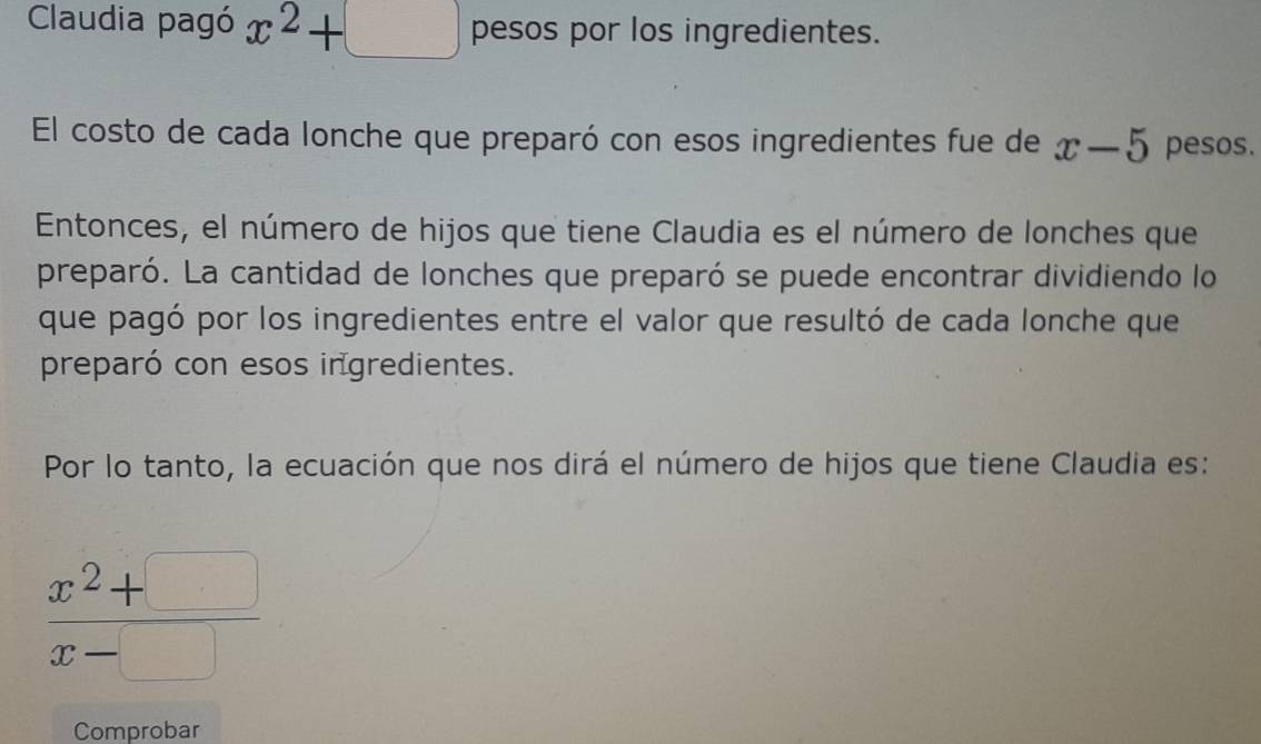 Claudia pagó x^2+□ pesos por los ingredientes. 
El costo de cada lonche que preparó con esos ingredientes fue de x-5 pesos. 
Entonces, el número de hijos que tiene Claudia es el número de lonches que 
preparó. La cantidad de lonches que preparó se puede encontrar dividiendo lo 
que pagó por los ingredientes entre el valor que resultó de cada lonche que 
preparó con esos ingredientes. 
Por lo tanto, la ecuación que nos dirá el número de hijos que tiene Claudia es:
 (x^2+□ )/x-□  
Comprobar