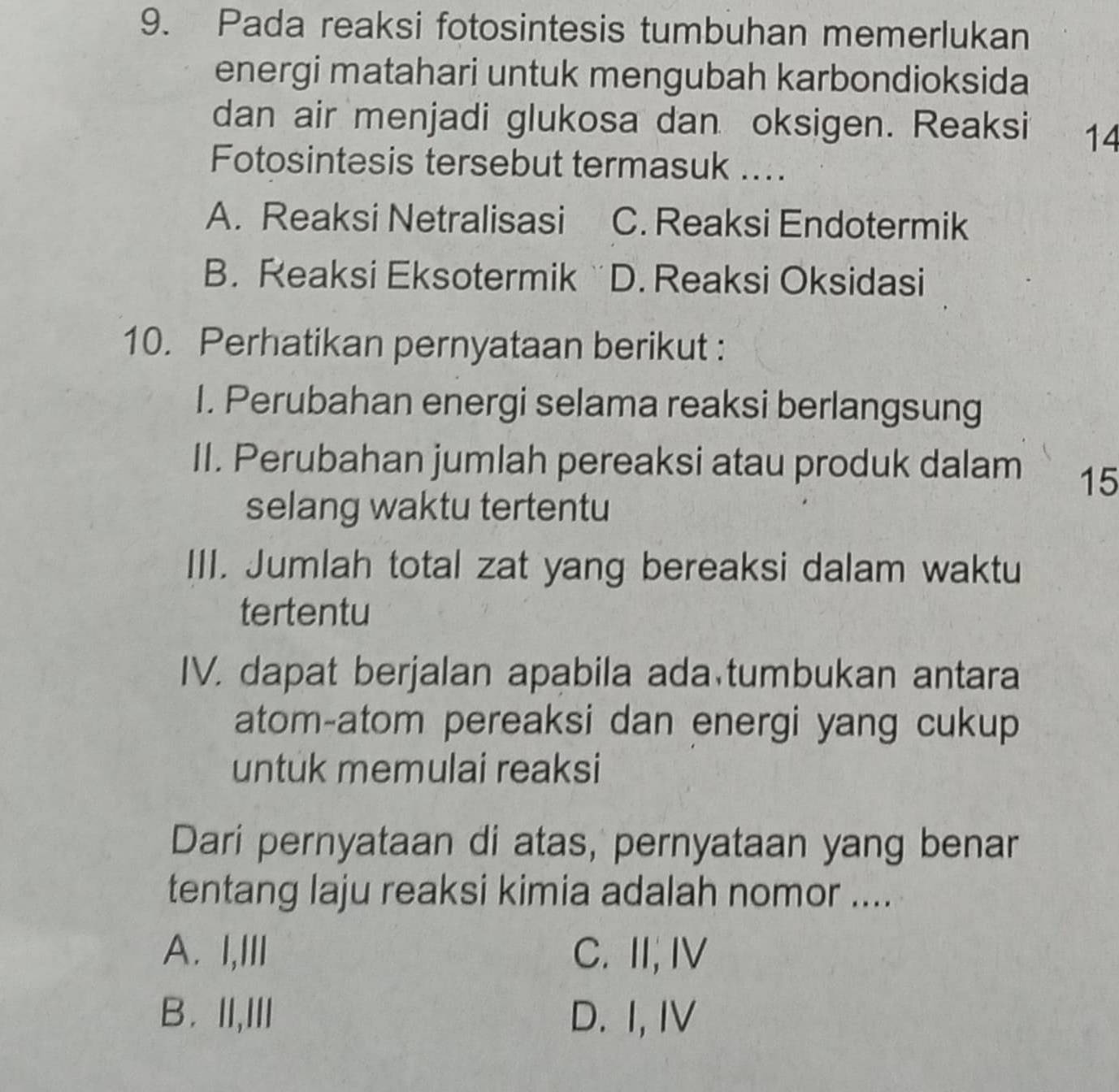 Pada reaksi fotosintesis tumbuhan memerlukan
energi matahari untuk mengubah karbondioksida
dan air menjadi glukosa dan oksigen. Reaksi 14
Fotosintesis tersebut termasuk ....
A. Reaksi Netralisasi C. Reaksi Endotermik
B. Reaksi Eksotermik D. Reaksi Oksidasi
10. Perhatikan pernyataan berikut :
I. Perubahan energi selama reaksi berlangsung
II. Perubahan jumlah pereaksi atau produk dalam 15
selang waktu tertentu
III. Jumlah total zat yang bereaksi dalam waktu
tertentu
IV. dapat berjalan apabila ada tumbukan antara
atom-atom pereaksi dan energi yang cukup
untuk memulai reaksi
Dari pernyataan di atas, pernyataan yang benar
tentang laju reaksi kimia adalah nomor ....
A. I,III C. II,I
B. II,III D. I, IV