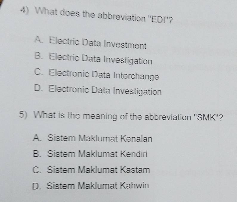 What does the abbreviation 'EDI'?
A. Electric Data Investment
B. Electric Data Investigation
C. Electronic Data Interchange
D. Electronic Data Investigation
5) What is the meaning of the abbreviation ''SMK''?
A. Sistem Maklumat Kenalan
B. Sistem Maklumat Kendiri
C. Sistem Maklumat Kastam
D. Sistem Maklumat Kahwin