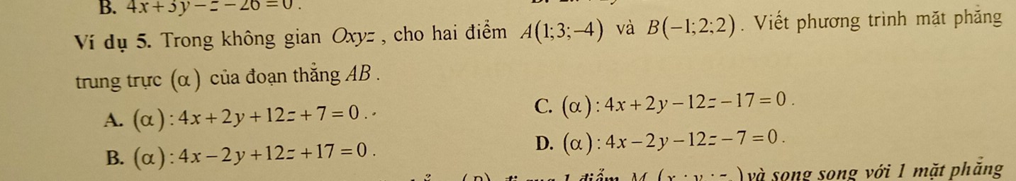 4x+3y-z-26=0. 
Ví dụ 5. Trong không gian Oxyz , cho hai điểm A(1;3;-4) và B(-1;2;2). Viết phương trình mặt phăng
trung trực (α ) của đoạn thắng AB.
A. (α ) :4x+2y+12z+7=0.·
C. (alpha ):4x+2y-12z-17=0.
B. (α) : 4x-2y+12z+17=0.
D. (alpha ):4x-2y-12z-7=0.
f(x· y· -) và song song với 1 mặt phẳng