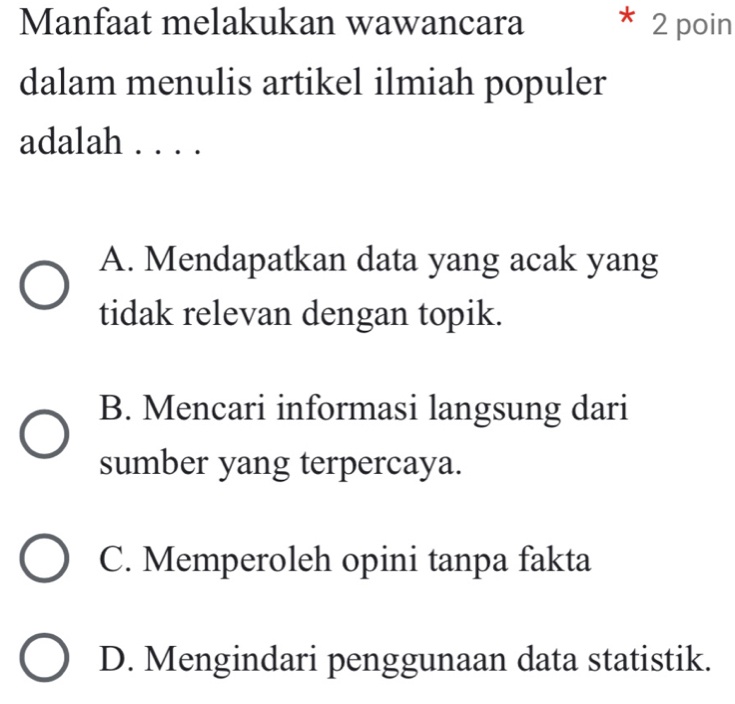 Manfaat melakukan wawancara * 2 poin
dalam menulis artikel ilmiah populer
adalah . . . .
A. Mendapatkan data yang acak yang
tidak relevan dengan topik.
B. Mencari informasi langsung dari
sumber yang terpercaya.
C. Memperoleh opini tanpa fakta
D. Mengindari penggunaan data statistik.