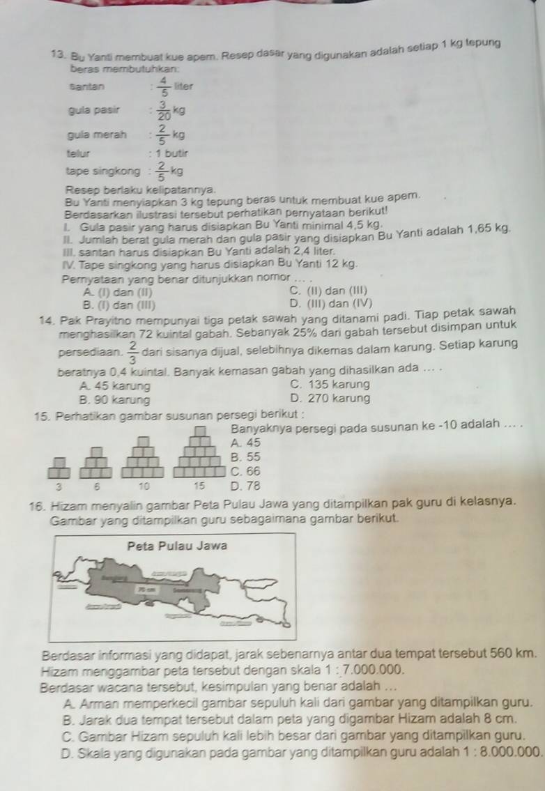 Bu Yanti membuat kue apem. Resep dasar yang digunakan adalah setiap 1 kg tepung
beras membutuhkan:
Santan  4/5  liter
gula pasir  3/20 kg
gula merah  2/5 kg
telur 1 butir
tape singkong  2/5 kg
Resep berlaku kelipatannya
Bu Yanti menyiapkan 3 kg tepung beras untuk membuat kue apem.
Berdasarkan ilustrasi tersebut perhatikan pernyataan berikut!
l. Gula pasir yang harus disiapkan Bu Yanti minimal 4,5 kg.
Il. Jumlah berat gula merah dan gula pasir yang disiapkan Bu Yanti adalah 1,65 kg.
III. santan harus disiapkan Bu Yanti adalah 2,4 liter.
IV. Tape singkong yang harus disiapkan Bu Yanti 12 kg.
Pemyataan yang benar ditunjukkan nomor ... .
A. (I) dan (II) C. (II) dan (III)
B. (I) dan (III) D. (III) dan (IV)
14. Pak Prayitno mempunyai tiga petak sawah yang ditanami padi. Tiap petak sawah
menghasiikan 72 kuintal gabah. Sebanyak 25% dari gabah tersebut disimpan untuk
persediaan.  2/3  dari sisanya dijual, selebihnya dikemas dalam karung. Setiap karung
beratnya 0,4 kuintal. Banyak kemasan gabah yang dihasilkan ada ... .
A. 45 karung C. 135 karung
B. 90 karung D. 270 karung
15. Perhatikan gambar susunan persegi berikut :
Banyaknya persegi pada susunan ke -10 adalah ... .. 45. 55. 66. 78
16. Hizam menyalin gambar Peta Pulau Jawa yang ditampilkan pak guru di kelasnya.
Gambar yang ditampilkan guru sebagaimana gambar berikut.
Berdasar informasi yang didapat, jarak sebenarnya antar dua tempat tersebut 560 km.
Hizam menggambar peta tersebut dengan skala 1:7.000.000.
Berdasar wacana tersebut, kesimpulan yang benar adalah ...
A. Arman memperkecil gambar sepuluh kali dari gambar yang ditampilkan guru.
B. Jarak dua tempat tersebut dalam peta yang digambar Hizam adalah 8 cm.
C. Gambar Hizam sepuluh kali lebih besar dari gambar yang ditampilkan guru.
D. Skala yang digunakan pada gambar yang ditampilkan guru adalah 1:8.000.000