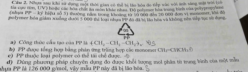 Nhựa sau khi sử dụng một thời gian có thể bị lão hóa do tiếp xúc với ánh sáng mặt trời (có 
tia cực tím, UV) hoặc các hóa chất ăn mòn khác nhau. Độ polymer hóa trung bình của polypropylene 
(nhựa PP-ky * hiệu số 5) thường nằm trong khoảng từ 10 000 đến 20 000 đơn vị monomer, khi độ 
polymer hóa giảm xuống dưới 5 000 thì loại nhưa PP đó đã bị lão hóa và không nên tiếp tục sử dụng. 
05 
P 
a) Công thức cấu tạo của . PP là (CH_2-CH_2-CH_2to _n
b) PP được tổng hợp bằng phản ứng trùng hợp các monomer CH_2=CHCH_3. 
c) PP thuộc loại polymer có thể tái chế được. 
d) Dùng phương pháp chuyên dụng đo được khối lượng mol phân tử trung bình của một mẫu 
nhựa PP là 126 00O g/mol, vậy mẫu PP này đã bị lão hóa.