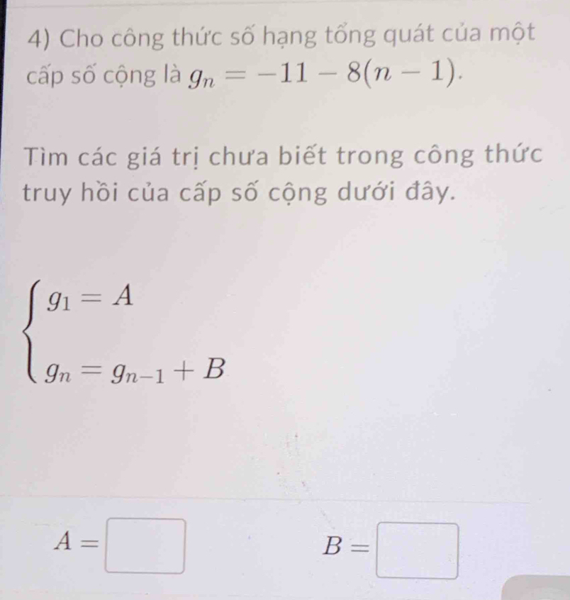 Cho công thức số hạng tổng quát của một 
cấp số cộng là g_n=-11-8(n-1). 
Tìm các giá trị chưa biết trong công thức 
truy hồi của cấp số cộng dưới đây.
beginarrayl g_1=A g_n=g_n-1+Bendarray.
A=□
B=□