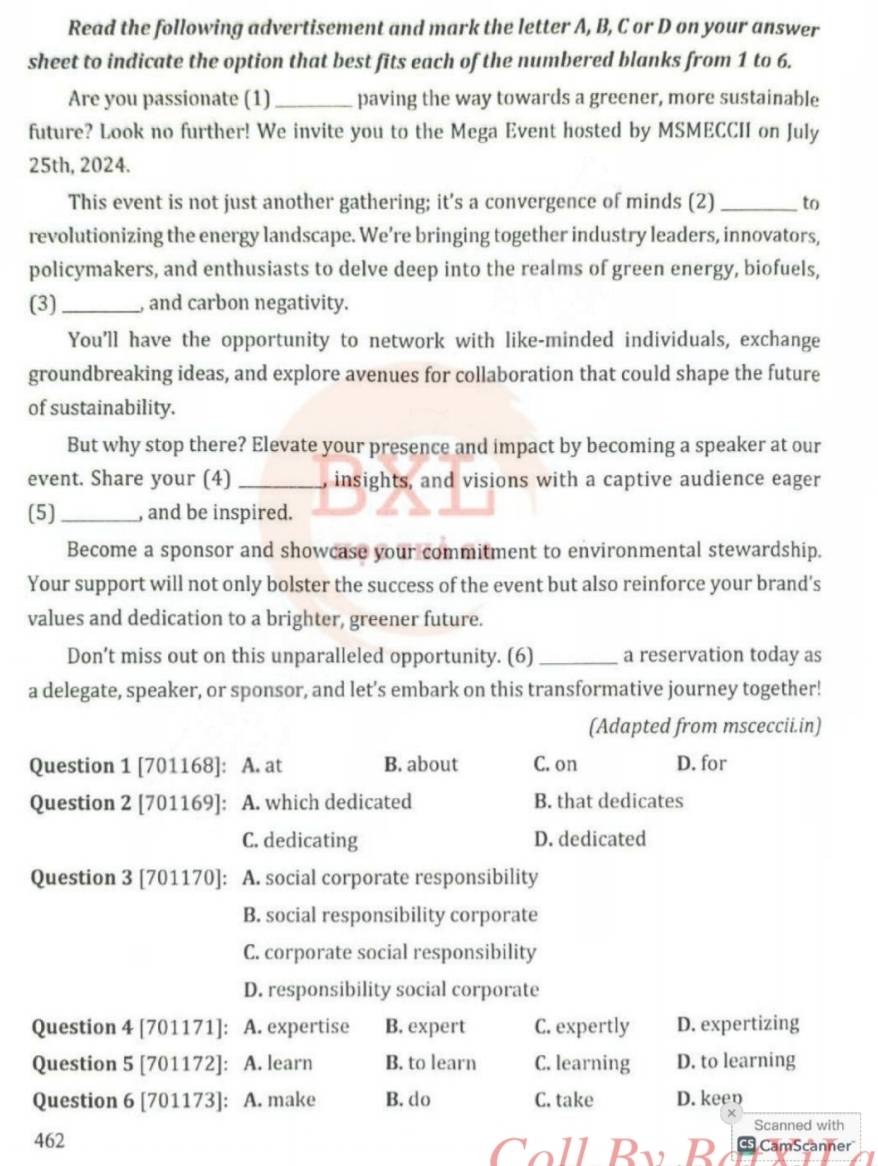 Read the following advertisement and mark the letter A, B, C or D on your answer
sheet to indicate the option that best fits each of the numbered blanks from 1 to 6.
Are you passionate (1)_ paving the way towards a greener, more sustainable
future? Look no further! We invite you to the Mega Event hosted by MSMECCII on July
25th, 2024.
This event is not just another gathering; it's a convergence of minds (2) _to
revolutionizing the energy landscape. We’re bringing together industry leaders, innovators,
policymakers, and enthusiasts to delve deep into the realms of green energy, biofuels,
(3)_ , and carbon negativity.
You'll have the opportunity to network with like-minded individuals, exchange
groundbreaking ideas, and explore avenues for collaboration that could shape the future
of sustainability.
But why stop there? Elevate your presence and impact by becoming a speaker at our
event. Share your (4) _, insights, and visions with a captive audience eager
(5)_ , and be inspired.
Become a sponsor and showcase your commitment to environmental stewardship.
Your support will not only bolster the success of the event but also reinforce your brand's
values and dedication to a brighter, greener future.
Don’t miss out on this unparalleled opportunity. (6) _a reservation today as
a delegate, speaker, or sponsor, and let’s embark on this transformative journey together!
(Adapted from msceccii.in)
Question 1 [701168]: A. at B. about C. on D. for
Question 2 [701169]: A. which dedicated B. that dedicates
C. dedicating D. dedicated
Question 3 [701170]: A. social corporate responsibility
B. social responsibility corporate
C. corporate social responsibility
D. responsibility social corporate
Question 4 [701171]: A. expertise B. expert C. expertly D. expertizing
Question 5 [701172]: A. learn B. to learn C. learning D. to learning
Question 6 [701173]: A. make B. do C. take D. keen
×
Scanned with
462 Coll By P G CamScanner