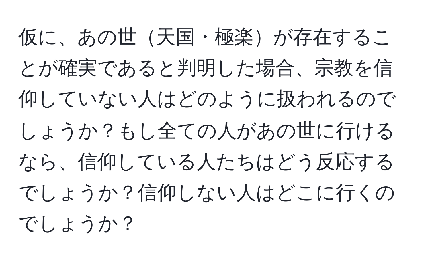 仮に、あの世天国・極楽が存在することが確実であると判明した場合、宗教を信仰していない人はどのように扱われるのでしょうか？もし全ての人があの世に行けるなら、信仰している人たちはどう反応するでしょうか？信仰しない人はどこに行くのでしょうか？