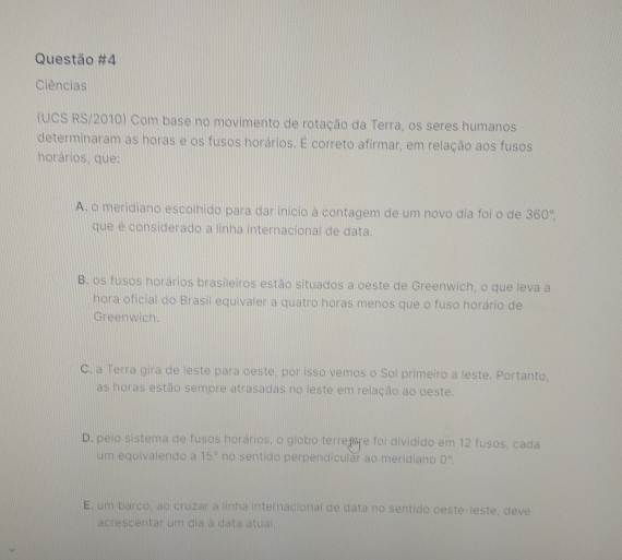 Ciências
(UCS RS/2010) Com base no movimento de rotação da Terra, os seres humanos
determinaram as horas e os fusos horários. É correto afirmar, em relação aos fusos
horários, que:
A. o meridiano escolhido para dar início à contagem de um novo dia foi o de 360°, 
que é considerado a linha internacional de data.
B. os fusos horários brasileiros estão situados a oeste de Greenwich, o que leva a
hora oficial do Brasil equivaler a quatro horas menos que o fuso horário de
Greenwich.
C. a Terra gira de leste para oeste, por isso vemos o Sol primeiro a leste. Portanto,
as horas estão sempre atrasadas no leste em relação ao oeste.
D. pelo sistema de fusos horários, o globo terre re foi dividido em 12 fusos, cada
um equivalendo a 15° no sentido perpendicular ao meridiano 0^n.
E. um barco, ao cruzar a linha internacional de data no sentido oeste-leste, deve
acrescentar um dia à data atual.