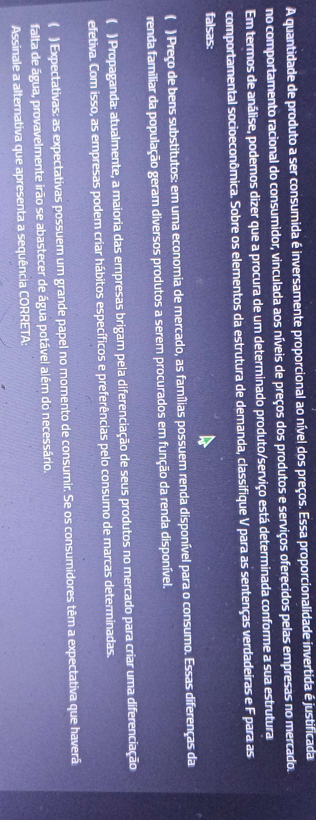 A quantidade de produto a ser consumida é inversamente proporcional ao nível dos preços. Essa proporcionalidade invertida é justificada
no comportamento racional do consumidor, vinculada aos níveis de preços dos produtos e serviços oferecidos pelas empresas no mercado.
Em termos de análise, podemos dizer que a procura de um determinado produto/serviço está determinada conforme a sua estrutura
comportamental socioeconômica. Sobre os elementos da estrutura de demanda, classifique V para as sentenças verdadeiras e F para as
falsas:
( ) Preço de bens substitutos: em uma economia de mercado, as famílias possuem renda disponível para o consumo. Essas diferenças da
renda familiar da população geram diversos produtos a serem procurados em função da renda disponível.
( ) Propaganda: atualmente, a maioria das empresas brigam pela diferenciação de seus produtos no mercado para criar uma diferenciação
efetiva. Com isso, as empresas podem criar hábitos específicos e preferências pelo consumo de marcas determinadas.
( ) Expectativas: as expectativas possuem um grande papel no momento de consumir. Se os consumidores têm a expectativa que haverá
falta de água, provavelmente irão se abastecer de água potável além do necessário.
Assinale a alternativa que apresenta a sequência CORRETA: