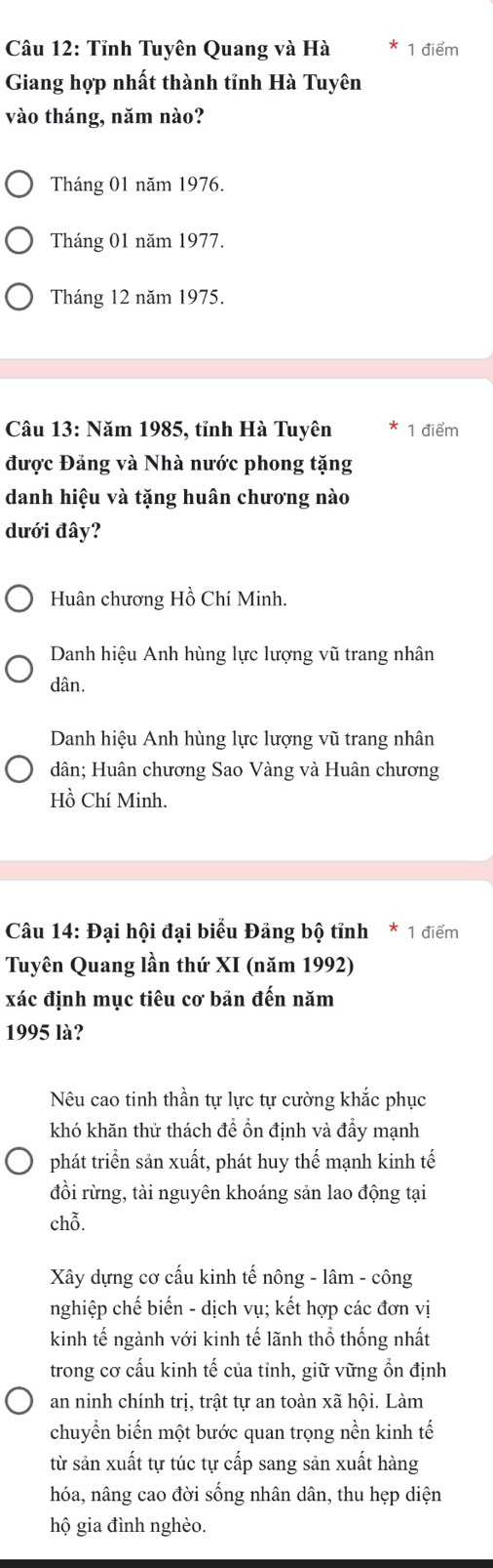 Tỉnh Tuyên Quang và Hà 1 điểm
Giang hợp nhất thành tỉnh Hà Tuyên
vào tháng, năm nào?
Tháng 01 năm 1976.
Tháng 01 năm 1977.
Tháng 12 năm 1975.
Câu 13: Năm 1985, tỉnh Hà Tuyên 1 điểm
được Đảng và Nhà nước phong tặng
danh hiệu và tặng huân chương nào
dưới đây?
Huân chương Hồ Chí Minh.
Danh hiệu Anh hùng lực lượng vũ trang nhân
dân.
Danh hiệu Anh hùng lực lượng vũ trang nhân
dân; Huân chương Sao Vàng và Huân chương
Hồ Chí Minh.
Câu 14: Đại hội đại biểu Đảng bộ tỉnh * 1 điểm
Tuyên Quang lần thứ XI (năm 1992)
xác định mục tiêu cơ bản đến năm
1995 là?
Nêu cao tinh thần tự lực tự cường khắc phục
khó khăn thử thách đề ổn định và đầy mạnh
phát triển sản xuất, phát huy thể mạnh kinh tế
đồi rừng, tài nguyên khoáng sản lao động tại
chỗ.
Xây dựng cơ cấu kinh tế nông - lâm - công
nghiệp chế biến - dịch vụ; kết hợp các đơn vị
kinh tế ngành với kinh tế lãnh thổ thống nhất
trong cơ cấu kinh tế của tỉnh, giữ vững ổn định
an ninh chính trị, trật tự an toàn xã hội. Làm
chuyển biến một bước quan trọng nền kinh tế
từ sản xuất tự túc tự cấp sang sản xuất hàng
hóa, nâng cao đời sống nhân dân, thu hẹp diện
hộ gia đình nghèo.