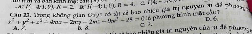 độ tàm Và bàn Kinh mất câu (S) I(-4;1;0), R=4. C. I(4;-1,0)
A. I(-4;1;0), R=2 B.
Câu 13. Trong không gian Oxyz có tất cả bao nhiêu giá trị nguyên m để phương t
x^2+y^2+z^2+4mx+2my-2mz+9m^2-28=0 là phương trình mặt cầu?
D. 6.
C. 9.
A. 7. B. 8.
c o nhiê u giá trị nguyên của m để phương t