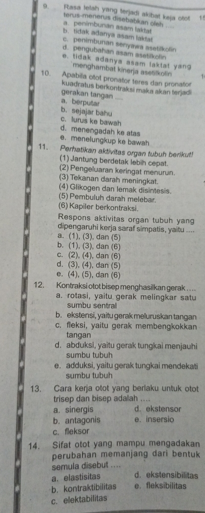 Rasa lelah yang terjadi akibat keja otot 15
terus-menerus disebabkan oleh ....
a. penimbunan asam laktat
b. tidak adanya asam laktat
c. penimbunan senyawa asetilkolín
d. pengubahan asam asetilkolin
e. tidak adanya asam laktat yang
menghambat kinerja asetilkolin 1
10. Apabila otot pronator teres dan pronator
kuadratus berkontraksi maka akan terjadi
gerakan tangan ....
a. berputar
b. sejajar bahu
c. lurus ke bawah
d.menengadah ke atas
e. menelungkup ke bawah
11. Perhatikan aktivitas organ tubuh berikut!
(1) Jantung berdetak lebih cepat.
(2) Pengeluaran keringat menurun.
(3) Tekanan darah meningkat.
(4)Glikogen dan lemak disintesis.
(5) Pembuluh darah melebar.
(6) Kapiler berkontraksi.
Respons aktivitas organ tubuh yang
dipengaruhi kerja saraf simpatis, yaitu ....
a. (1), (3), dan (5)
b. (1), (3), dan (6)
c. (2), (4), dan (6)
d. (3), (4), dan (5)
e. (4), (5), dan (6)
12. Kontraksi otot bisep menghasilkan gerak  . . .
a. rotasi, yaitu gerak melingkar satu
sumbu sentral
b. ekstensi, yaitu gerak meluruskan tangan
c. fleksi, yaitu gerak membengkokkan
tangan
d. abduksi, yaitu gerak tungkai menjauhi
sumbu tubuh
e. adduksi, yaitu gerak tungkai mendekati
sumbu tubuh
13. Cara kerja otot yang berlaku untuk otot
trisep dan bisep adalah ....
a. sinergis d. ekstensor
b. antagonis e. insersio
c. fleksor
14. Sifat otot yang mampu mengadakan
perubahan memanjang dari bentuk
semula disebut ....
a. elastisitas d. ekstensibilitas
b. kontraktibilitas e.fleksibilitas
c. elektabilitas