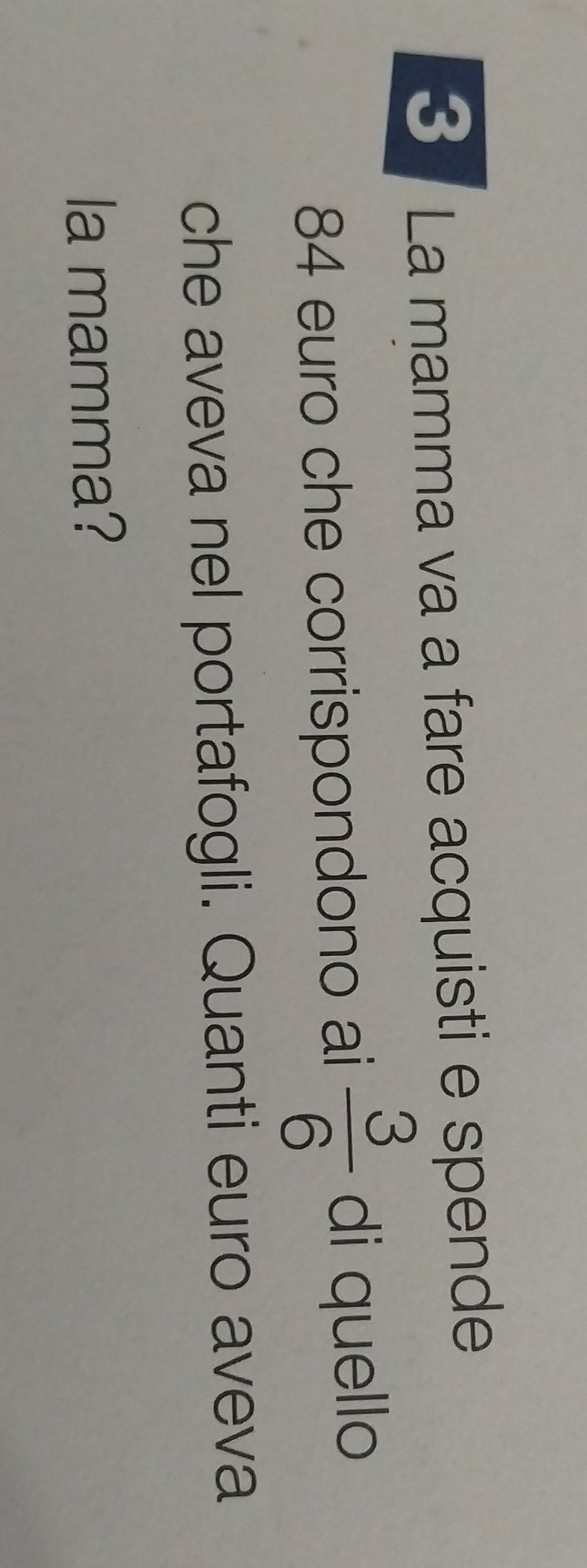 La mamma va a fare acquisti e spende
84 euro che corrispondono ai  3/6  di quello 
che aveva nel portafogli. Quanti euro aveva 
la mamma?