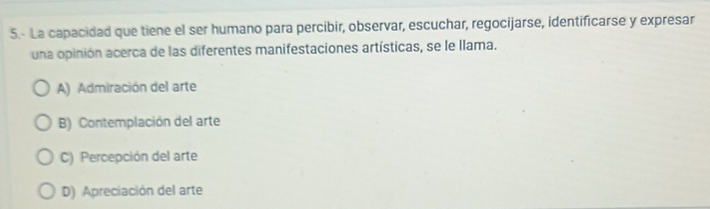 5.- La capacidad que tiene el ser humano para percibir, observar, escuchar, regocijarse, identificarse y expresar
una opinión acerca de las diferentes manifestaciones artísticas, se le llama.
A) Admiración del arte
B) Contemplación del arte
C) Percepción del arte
D) Apreciación del arte