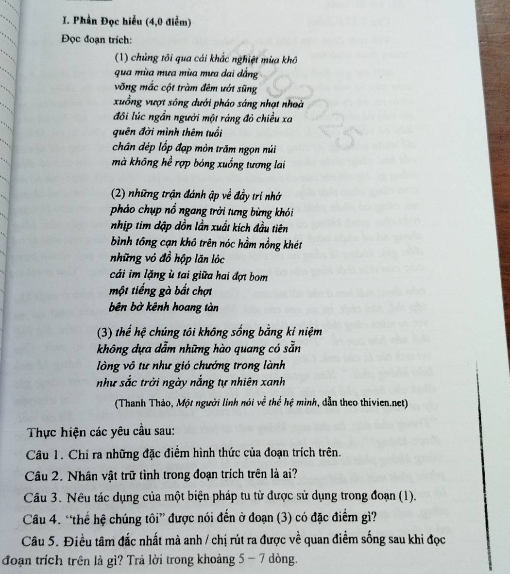 Phần Đọc hiểu (4,0 điểm)
Đọc đoạn trích:
(1) chủng tôi qua cái khắc nghiệt mùa khô
qua mùa mưa mùa mưa dai dẳng
võng mắc cột tràm đêm ướt sũng
xuồng vượt sông dưới pháo sáng nhạt nhoà
đôi lúc ngần người một ráng đỏ chiều xa
quên đời mình thêm tuổi
chân dép lốp đạp mòn trăm ngọn núi
mà không hể rợp bóng xuống tương lai
(2) những trận đánh ập về đầy trí nhớ
pháo chụp nổ ngang trời tưng bừng khói
nhịp tim dập dồn lần xuất kích đầu tiên
bình tông cạn khô trên nóc hầm nồng khét
những vỏ đồ hộp lăn lóc
cái im lặng ù tai giữa hai đợt bom
một tiếng gà bất chợt
bên bờ kênh hoang tàn
(3) thế hệ chúng tôi không sống bằng kỉ niệm
không dựa dẫm những hào quang có sẵn
lòng vô tư như gió chướng trong lành
như sắc trời ngày nắng tự nhiên xanh
(Thanh Thảo, Một người lính nói về thế hệ mình, dẫn theo thivien.net)
Thực hiện các yêu cầu sau:
Câu 1. Chỉ ra những đặc điểm hình thức của đoạn trích trên.
Câu 2. Nhân vật trữ tình trong đoạn trích trên là ai?
Câu 3. Nêu tác dụng của một biện pháp tu từ được sử dụng trong đoạn (1).
Câu 4. “thế hệ chúng tôi” được nói đến ở đoạn (3) có đặc điểm gì?
Câu 5. Điều tâm đắc nhất mà anh / chị rút ra được về quan điểm sống sau khi đọc
đoạn trích trên là gì? Trả lời trong khoảng 5 - 7 dòng.