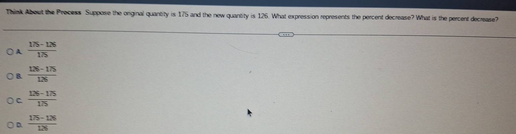 Think About the Process Suppose the original quantity is 175 and the new quantity is 126. What expression represents the percent decrease? What is the percent decrease?
A  (175-126)/175 
B.  (126-175)/126 
C.  (126-175)/175 
D.  (175-126)/126 