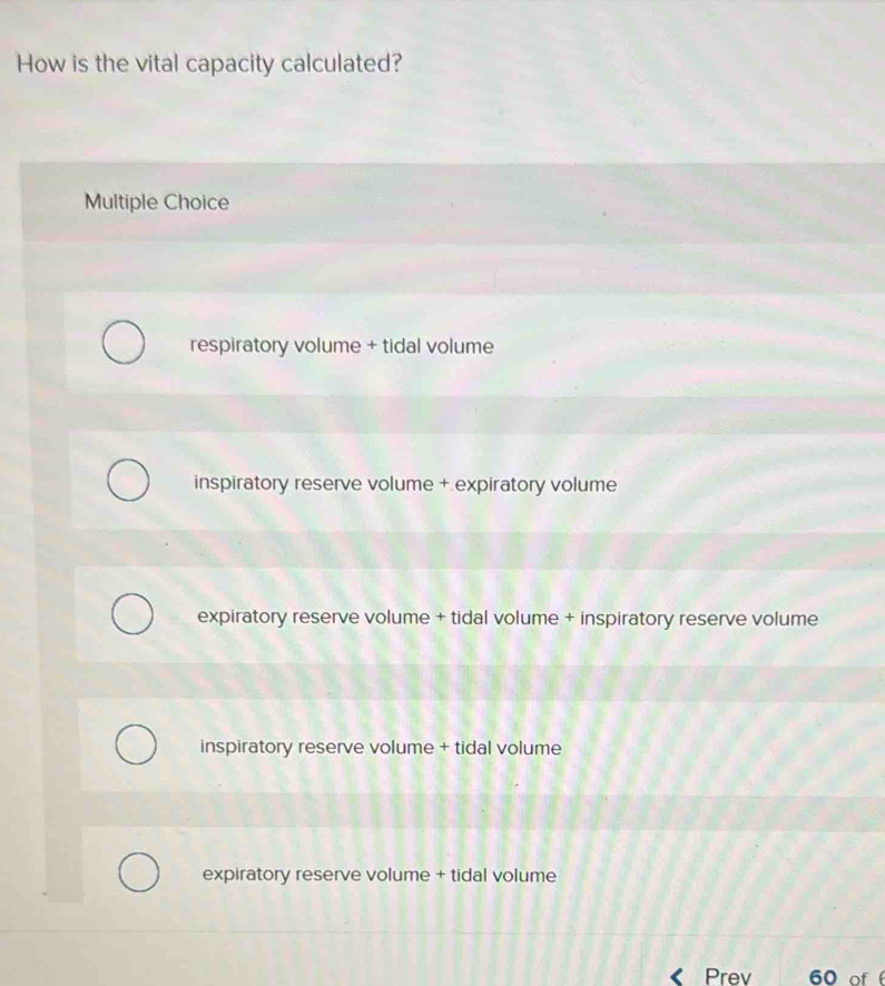 How is the vital capacity calculated?
Multiple Choice
respiratory volume + tidal volume
inspiratory reserve volume + expiratory volume
expiratory reserve volume + tidal volume + inspiratory reserve volume
inspiratory reserve volume + tidal volume
expiratory reserve volume + tidal volume
Prev 60 of