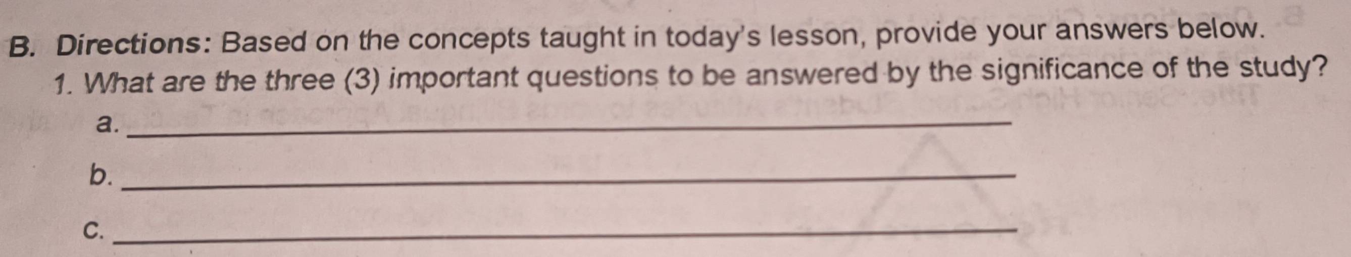 Directions: Based on the concepts taught in today's lesson, provide your answers below. 
1. What are the three (3) important questions to be answered by the significance of the study? 
a._ 
b._ 
C._