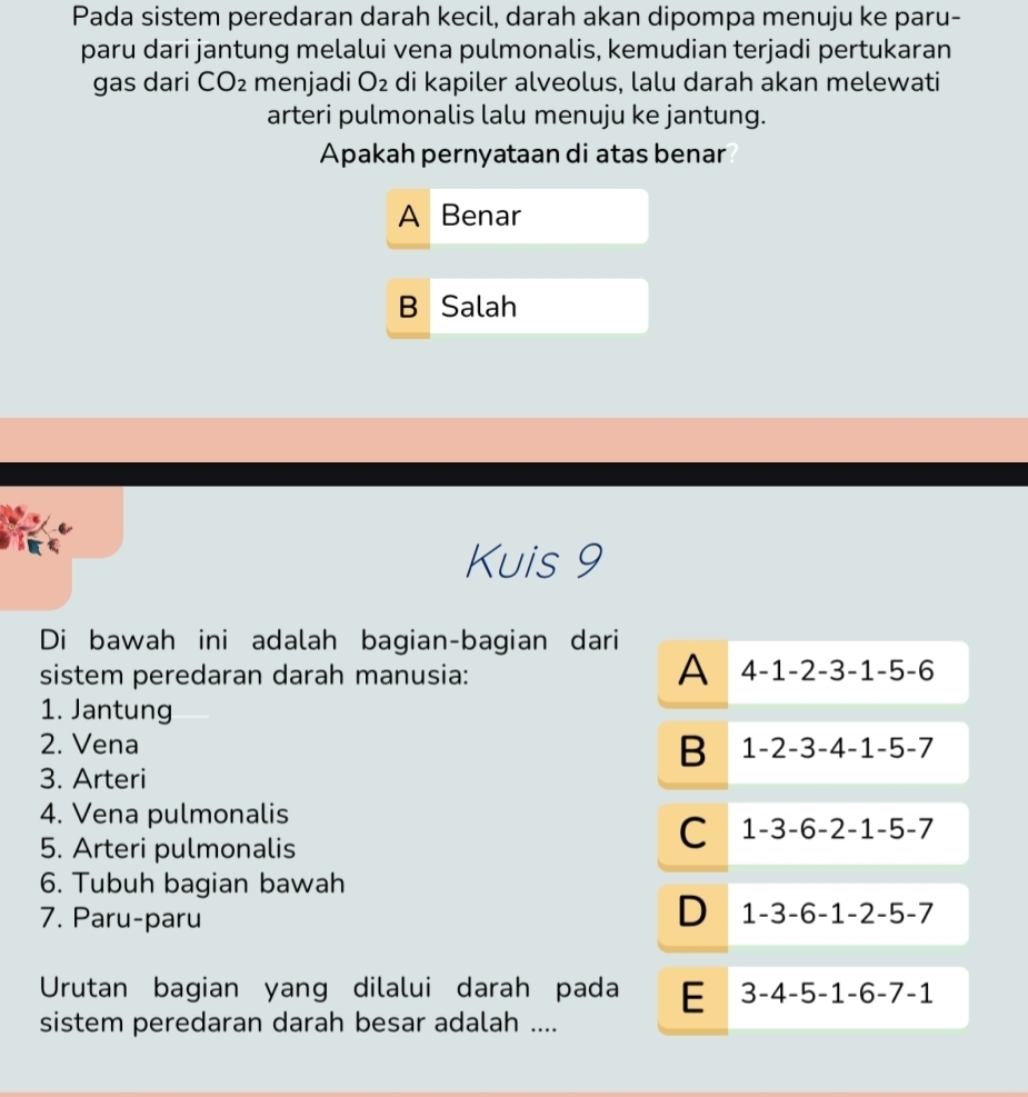 Pada sistem peredaran darah kecil, darah akan dipompa menuju ke paru-
paru dari jantung melalui vena pulmonalis, kemudian terjadi pertukaran
gas dari CO_2 menjadi O_2 di kapiler alveolus, lalu darah akan melewati
arteri pulmonalis lalu menuju ke jantung.
Apakah pernyataan di atas benar
A Benar
B Salah
Kuis 9
Di bawah ini adalah bagian-bagian dari
A 4-1
sistem peredaran darah manusia: 2-3- 1 -5 -6
1. Jantung
B
2. Vena 1 - ) 3-4 4 -1 -5 -7
3. Arteri
4. Vena pulmonalis
5. Arteri pulmonalis
C 1 -3 -6 -2 -1 -5 -7
6. Tubuh bagian bawah
7. Paru-paru D 1 -3 -6 -1 -2 -5 -7
Urutan bagian yang dilalui darah pada E 3 -4 -5 -1 -6 -7 -1
sistem peredaran darah besar adalah ....