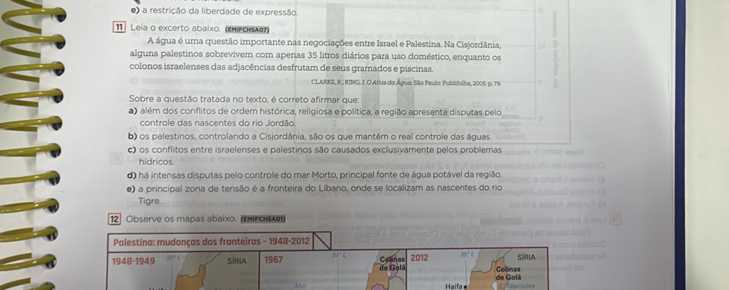 e) a restrição da liberdade de expressão.
11 Leia o excerto abaixo. (εмΙFсн₅Аθ7)
A água é uma questão importante nas negociações entre Israel e Palestina. Na Cisjordânia,
alguns palestinos sobrevivem com apenas 35 litros diários para uso doméstico, enquanto os
colonos israelenses das adjacências desfrutam de seus gramados e piscinas.
CLARKE, R.; KING, J. O Atlas da Água. São Paulo: Publifolha, 2005. p. 79.
Sobre a questão tratada no texto, é correto afirmar que:
a) além dos conflitos de ordem histórica, religiosa e política, a região apresenta disputas pelo
controle das nascentes do rio Jordão.
b) os palestinos, controlando a Cisjordânia, são os que mantêm o real controle das águas
c) os conflitos entre israelenses e palestinos são causados exclusivamente pelos problemas
hídricos.
d) há intensas disputas pelo controle do mar Morto, principal fonte de água potável da região.
e) a principal zona de tensão é a fronteira do Líbano, onde se localizam as nascentes do rio
Tigre.
12] Observe os mapas abaixo. (εmifcнsασ)