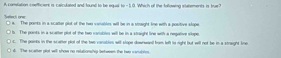 A correlation coefficient is calculated and found to be equal to −1.0. Which of the following statements is true?
Select one:
a. The points in a scatter plot of the two vanables will be in a straight line with a positive slope.
b. The points in a scatter plot of the two variables will be in a straight line with a negative slope.
c. The points in the scatter plot of the two variables will slope downward from left to right but will not be in a straight line.
d. The scatter plot will show no relationship between the two vanables.