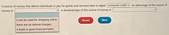 A source of money that allows individuals to pay for goods and services later is caled consumer credit . An advantage of this source of
money is (-3,4), (-4,4), (-2). A disadvantage of this source of money is □
it can be used for shopping online Reset Next
there are no interest charges
it leads to good financial habits