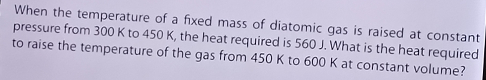 When the temperature of a fixed mass of diatomic gas is raised at constant 
pressure from 300 K to 450 K, the heat required is 560 J. What is the heat required 
to raise the temperature of the gas from 450 K to 600 K at constant volume?