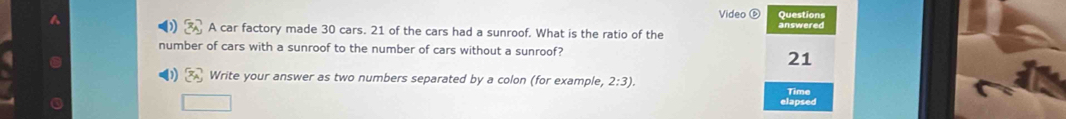 Video Questions 
A car factory made 30 cars. 21 of the cars had a sunroof. What is the ratio of the answered 
number of cars with a sunroof to the number of cars without a sunroof?
21
0 x_2 Write your answer as two numbers separated by a colon (for example, 2:3). 
Time 
elapsed