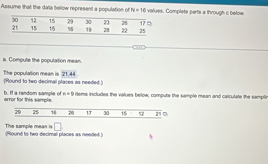 Assume that the data below represent a population of N=16 values. Complete parts a through c below. 
a. Compute the population mean. 
The population mean is 21.44. 
(Round to two decimal places as needed.) 
b. If a random sample of n=9 items includes the values below, compute the sample mean and calculate the samplir 
error for this sample.
29 25 16 26 17 30 15 12 21
The sample mean is □. 
(Round to two decimal places as needed.)