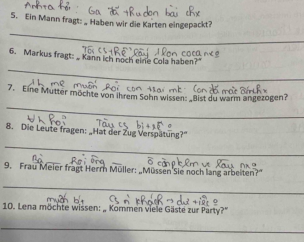 Ein Mann fragt: „ Haben wir die Karten eingepackt? 
_ 
6. Markus fragt: „ Kann ich noch eine Cola haben?” 
_ 
7. Eine Mütter möchte von ihrem Sohn wissen: „Bist du warm angezogen? 
_ 
8. Die Leute fragen: „Hat der Žug Verspätung?” 
_ 
_ 
_ 
9. Frau Meier fragt Herrn Müller: „Müssen Sie noch lang arbeiten?” 
_ 
10. Lena möchte wissen: „ Kommen viele Gäste zur Party?” 
_