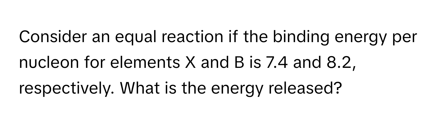 Consider an equal reaction if the binding energy per nucleon for elements X and B is 7.4 and 8.2, respectively. What is the energy released?