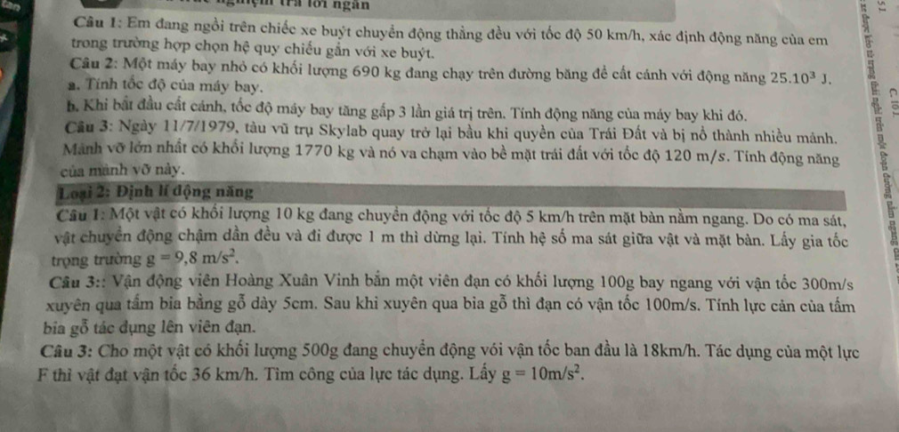 trA lối ngàn
Câu 1: Em đang ngồi trên chiếc xe buýt chuyển động thẳng đều với tốc độ 50 km/h, xác định động năng của em
trong trường hợp chọn hệ quy chiếu gần với xe buýt.
Câu 2: Một máy bay nhỏ có khối lượng 690 kg đang chạy trên đường băng để cất cánh với động năng 25.10^3J.
a. Tính tốc độ của máy bay.
b. Khi bắt đầu cất cánh, tốc độ máy bay tăng gắp 3 lần giá trị trên. Tính động năng của máy bay khi đó.
Cầu 3: Ngày 11/7/1979, tàu vũ trụ Skylab quay trở lại bầu khi quyền của Trái Đất và bị nổ thành nhiều mánh.
Manh vỡ lớn nhất có khổi lượng 1770 kg và nó va chạm vào bề mặt trái đất với tốc độ 120 m/s. Tính động năng
của mành vỡ này.
Loại 2: Định lí động năng
Câu 1: Một vật có khối lượng 10 kg đang chuyền động với tốc độ 5 km/h trên mặt bàn nằm ngang. Do có ma sát,
vật chuyển động chậm dần đều và đi được 1 m thì dừng lại. Tính hệ số ma sát giữa vật và mặt bàn. Lấy gia tốc
trọng trường g=9,8m/s^2.
Câu 3:: Vận động viên Hoàng Xuân Vinh bắn một viên đạn có khối lượng 100g bay ngang với vận tốc 300m/s
xuyên qua tấm bia bằng gỗ dày 5cm. Sau khi xuyên qua bia gỗ thì đạn có vận tốc 100m/s. Tính lực cản của tấm
bia gỗ tác dụng lên viên đạn.
Câu 3: Cho một vật có khối lượng 500g đang chuyển động vói vận tốc ban đầu là 18km/h. Tác dụng của một lực
F thỉ vật đạt vận tốc 36 km/h. Tìm công của lực tác dụng. Lấy g=10m/s^2.